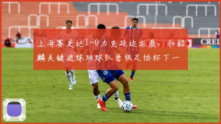 上海赛更达1-0力克延边龙鼎，和韶麟关键进球助球队晋级足协杯下一轮