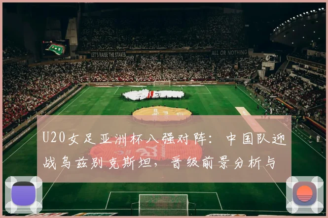U20女足亚洲杯八强对阵:中国队迎战乌兹别克斯坦,晋级前景分析与赛程看点
