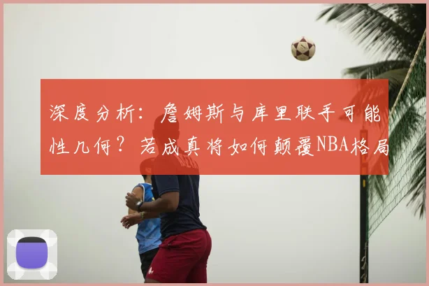 深度分析：詹姆斯与库里联手可能性几何？若成真将如何颠覆NBA格局？