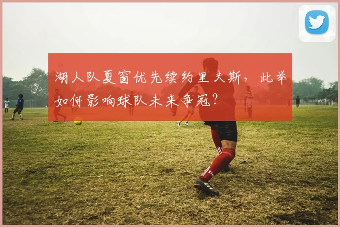 湖人队夏窗优先续约里夫斯，此举如何影响球队未来争冠？