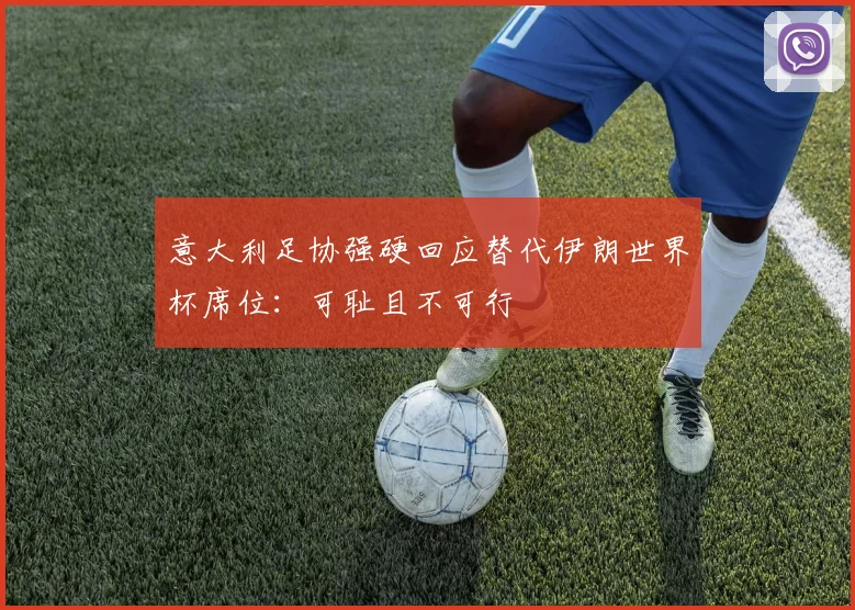 意大利足协强硬回应替代伊朗世界杯席位：可耻且不可行
