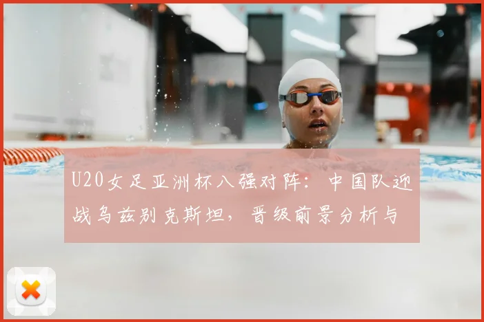 U20女足亚洲杯八强对阵:中国队迎战乌兹别克斯坦,晋级前景分析与赛程看点