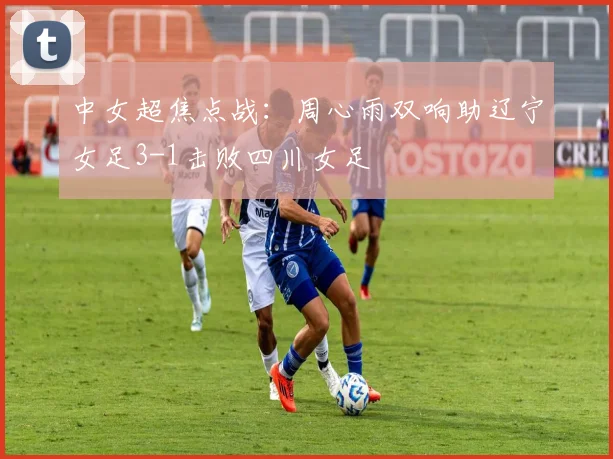 中女超焦点战:周心雨双响助辽宁女足3-1击败四川女足