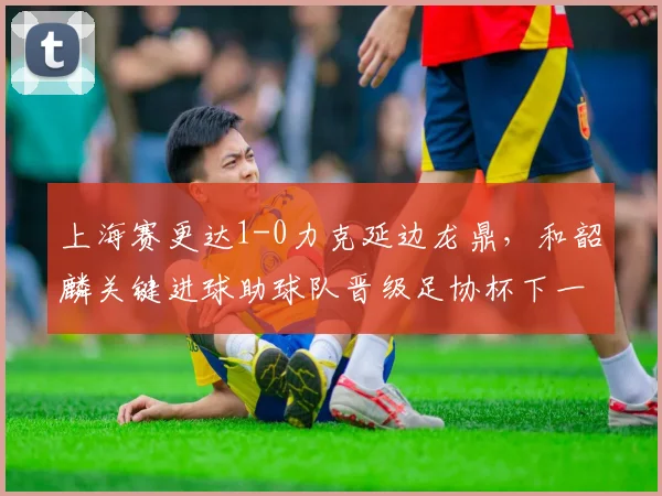 上海赛更达1-0力克延边龙鼎，和韶麟关键进球助球队晋级足协杯下一轮