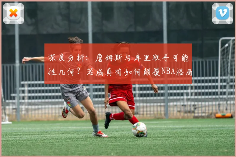 深度分析：詹姆斯与库里联手可能性几何？若成真将如何颠覆NBA格局？