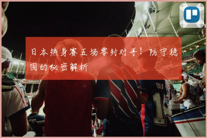 日本热身赛五场零封对手!防守稳固的秘密解析
