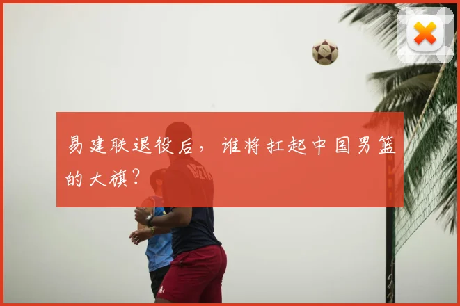 易建联退役后，谁将扛起中国男篮的大旗？
