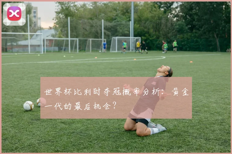 世界杯比利时夺冠概率分析：黄金一代的最后机会？