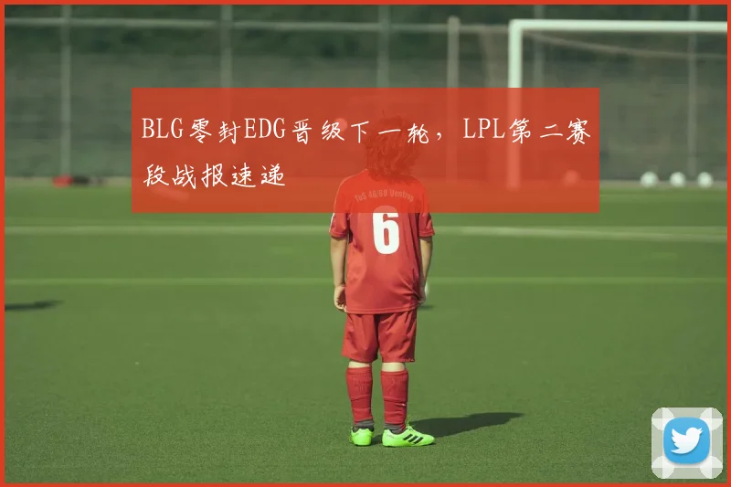 BLG零封EDG晋级下一轮,LPL第二赛段战报速递